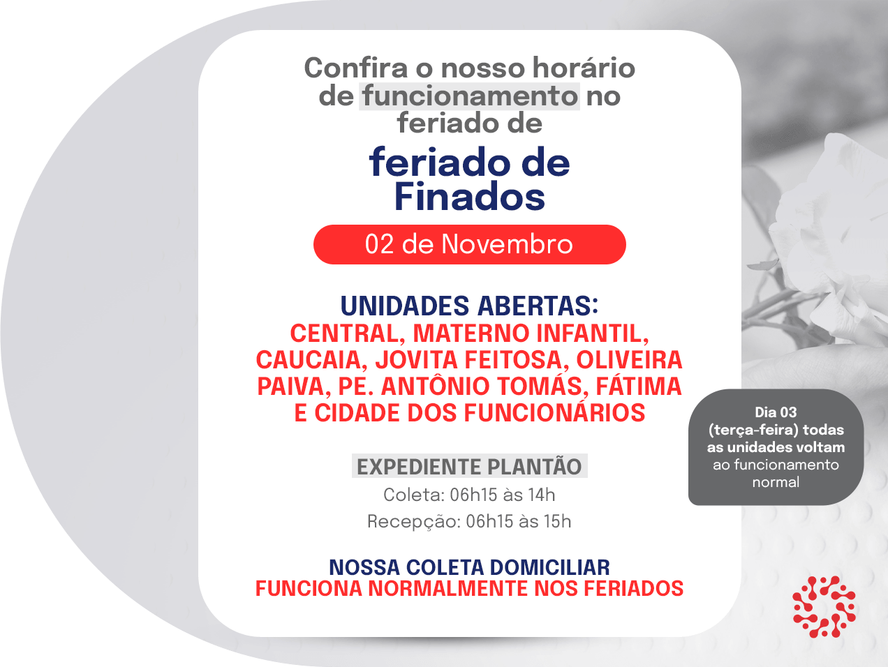 Horário de funcionamento no feriado de Finados, 02 de novembro. Unidades abertas: Central, Materno Infantil, Caucaia, Jovita Feitosa, Oliveira Paiva, Pe. Antônio Tomás, Fátima e Cidade dos Funcionários. Expediente plantão: coleta das 06h15 às 14h e recepção das 06h15 às 15h. A coleta domiciliar funciona normalmente nos feriados. No dia 03, todas as unidades voltam ao funcionamento normal.