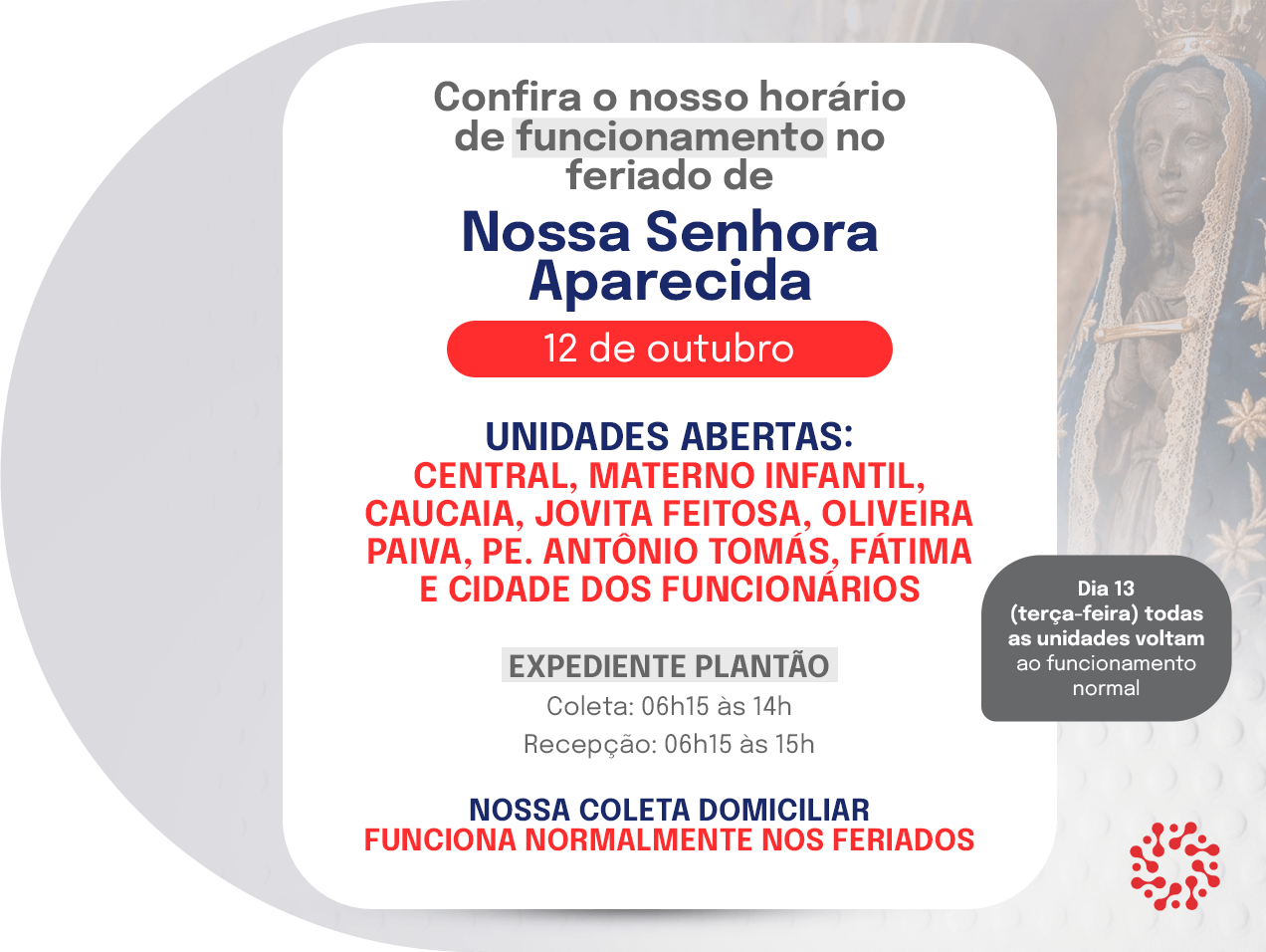 Horário de funcionamento no feriado de Nossa Senhora Aparecida, 12 de outubro. Unidades abertas: Central, Materno Infantil, Caucaia, Jovita Feitosa, Oliveira Paiva, Pe. Antônio Tomás, Fátima e Cidade dos Funcionários. Expediente plantão: coleta das 06h15 às 14h e recepção das 06h15 às 15h. A coleta domiciliar funciona normalmente nos feriados. No dia 13, todas as unidades voltam ao funcionamento normal.