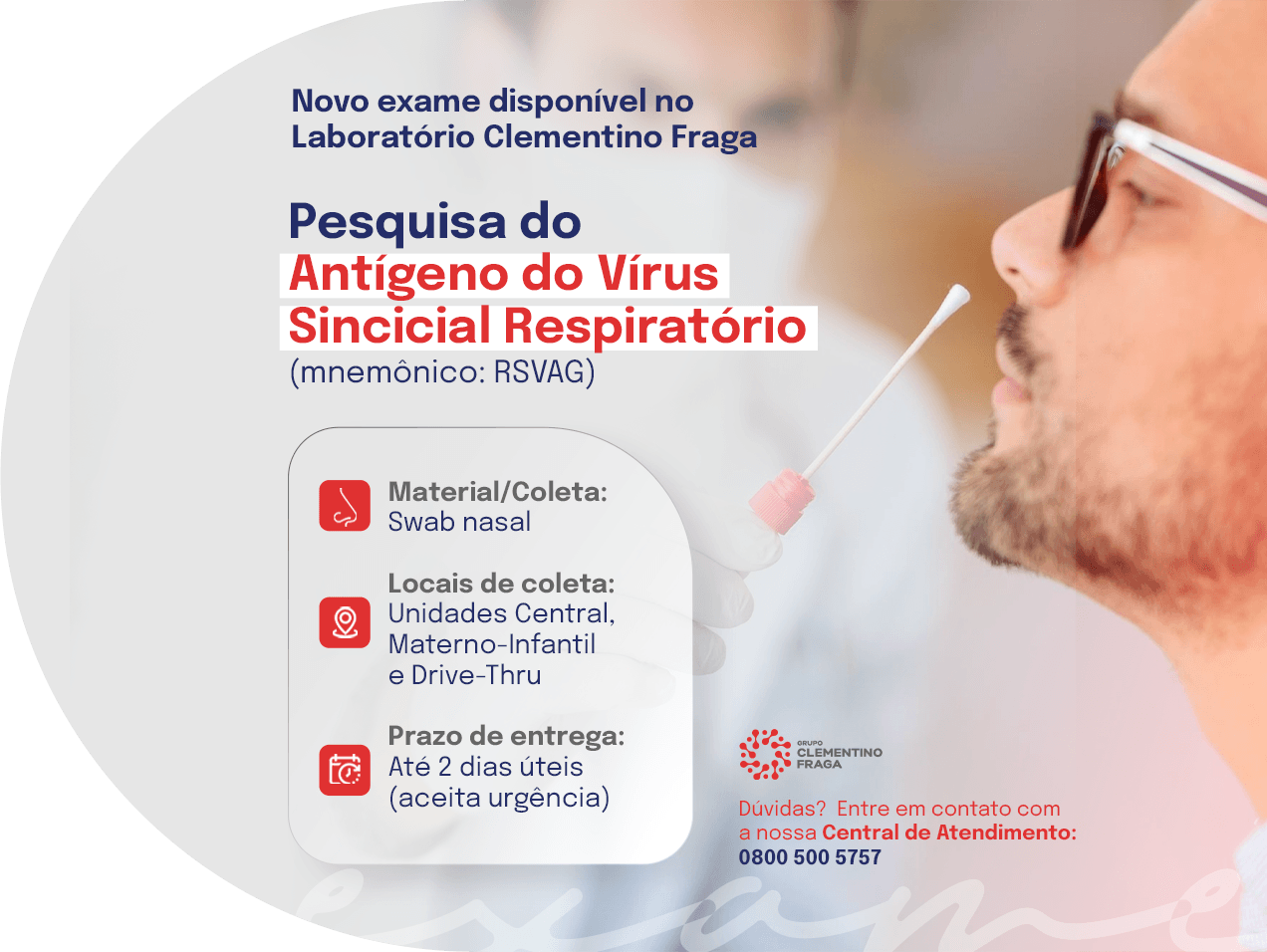 Novo exame disponível no Laboratório Clementino Fraga: pesquisa do antígeno do vírus sincicial respiratório (mnemônico RSVAG). Coleta por swab nasal nas unidades Central, Materno-Infantil e Drive-Thru. Prazo de até 2 dias úteis, com aceite de urgência. Central de atendimento: 0800 500 5757.